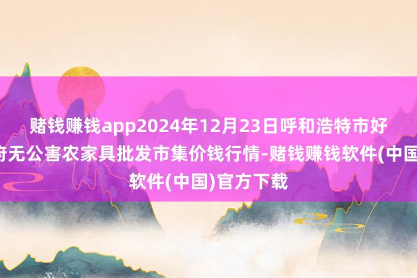 赌钱赚钱app2024年12月23日呼和浩特市好意思通首府无公害农家具批发市集价钱行情-赌钱赚钱软件(中国)官方下载