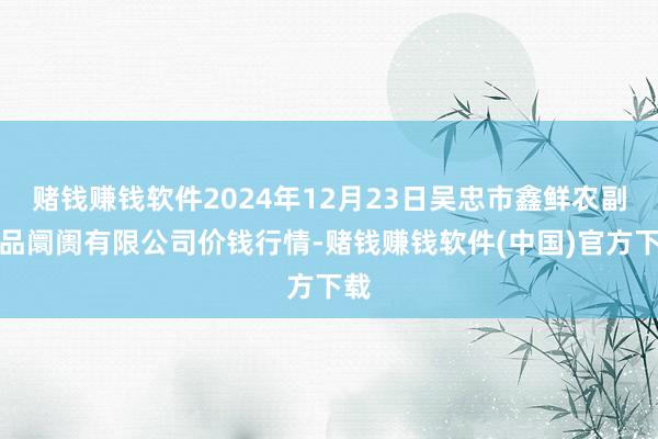 赌钱赚钱软件2024年12月23日吴忠市鑫鲜农副居品阛阓有限公司价钱行情-赌钱赚钱软件(中国)官方下载