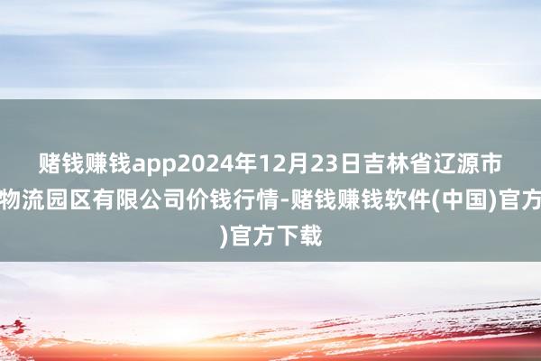 赌钱赚钱app2024年12月23日吉林省辽源市仙城物流园区有限公司价钱行情-赌钱赚钱软件(中国)官方下载