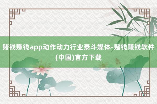 赌钱赚钱app动作动力行业泰斗媒体-赌钱赚钱软件(中国)官方下载