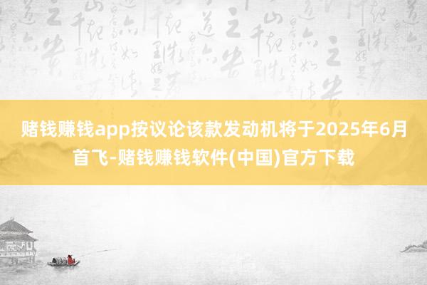 赌钱赚钱app按议论该款发动机将于2025年6月首飞-赌钱赚钱软件(中国)官方下载