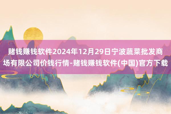 赌钱赚钱软件2024年12月29日宁波蔬菜批发商场有限公司价钱行情-赌钱赚钱软件(中国)官方下载