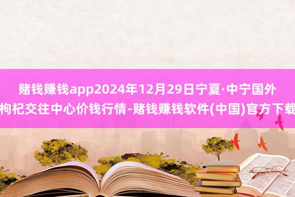 赌钱赚钱app2024年12月29日宁夏·中宁国外枸杞交往中心价钱行情-赌钱赚钱软件(中国)官方下载