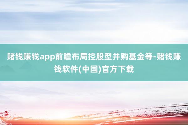 赌钱赚钱app前瞻布局控股型并购基金等-赌钱赚钱软件(中国)官方下载