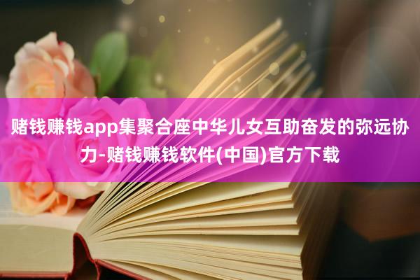 赌钱赚钱app集聚合座中华儿女互助奋发的弥远协力-赌钱赚钱软件(中国)官方下载