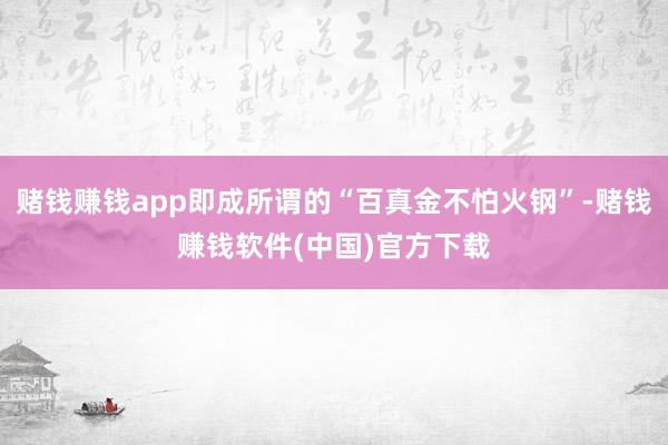 赌钱赚钱app即成所谓的“百真金不怕火钢”-赌钱赚钱软件(中国)官方下载