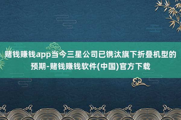 赌钱赚钱app当今三星公司已镌汰旗下折叠机型的预期-赌钱赚钱软件(中国)官方下载