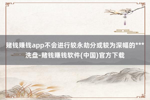 赌钱赚钱app不会进行较永劫分或较为深幅的***洗盘-赌钱赚钱软件(中国)官方下载