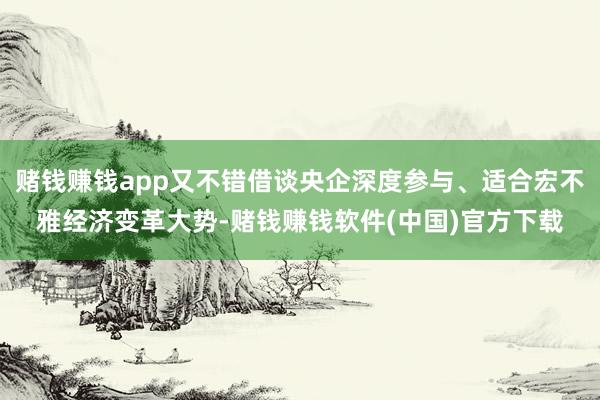 赌钱赚钱app又不错借谈央企深度参与、适合宏不雅经济变革大势-赌钱赚钱软件(中国)官方下载