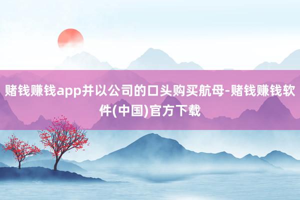 赌钱赚钱app并以公司的口头购买航母-赌钱赚钱软件(中国)官方下载