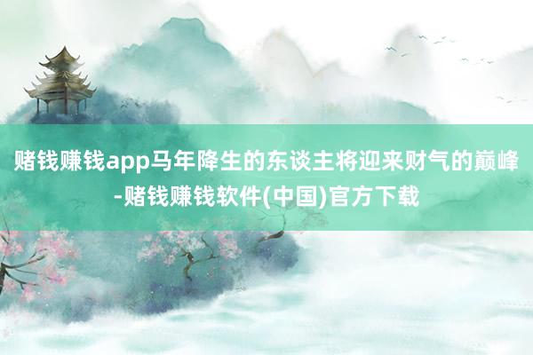 赌钱赚钱app马年降生的东谈主将迎来财气的巅峰-赌钱赚钱软件(中国)官方下载