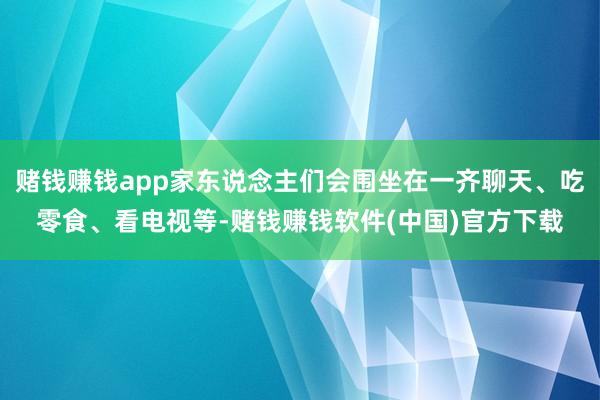 赌钱赚钱app家东说念主们会围坐在一齐聊天、吃零食、看电视等-赌钱赚钱软件(中国)官方下载