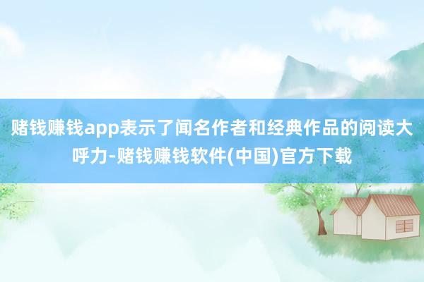 赌钱赚钱app表示了闻名作者和经典作品的阅读大呼力-赌钱赚钱软件(中国)官方下载