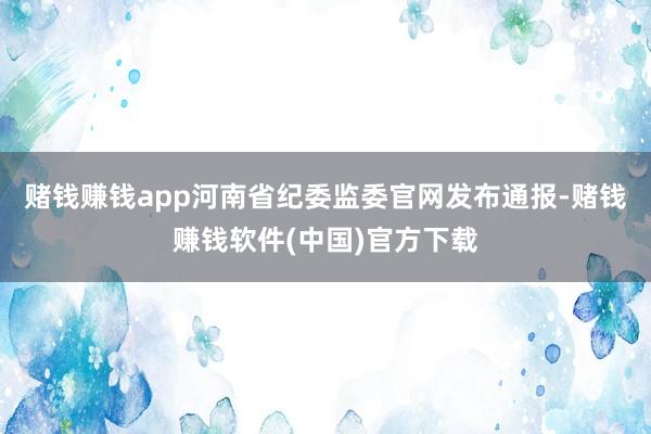 赌钱赚钱app河南省纪委监委官网发布通报-赌钱赚钱软件(中国)官方下载