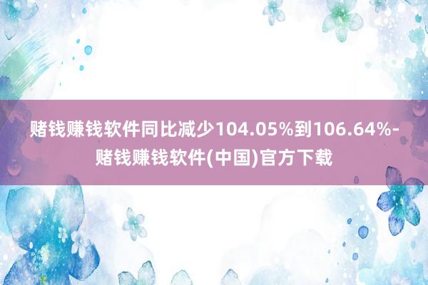 赌钱赚钱软件同比减少104.05%到106.64%-赌钱赚钱软件(中国)官方下载