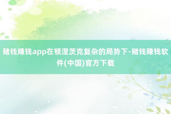 赌钱赚钱app在顿涅茨克复杂的局势下-赌钱赚钱软件(中国)官方下载