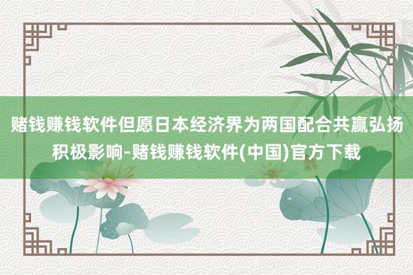 赌钱赚钱软件但愿日本经济界为两国配合共赢弘扬积极影响-赌钱赚钱软件(中国)官方下载