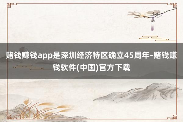 赌钱赚钱app是深圳经济特区确立45周年-赌钱赚钱软件(中国)官方下载