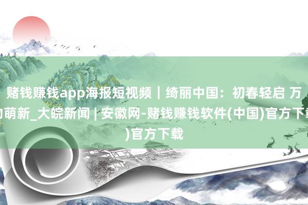 赌钱赚钱app海报短视频｜绮丽中国：初春轻启 万物萌新_大皖新闻 | 安徽网-赌钱赚钱软件(中国)官方下载