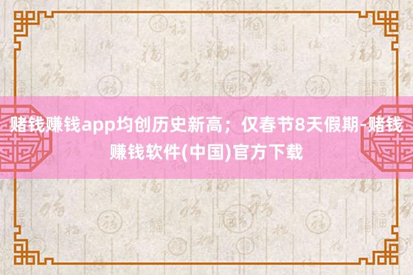 赌钱赚钱app均创历史新高；仅春节8天假期-赌钱赚钱软件(中国)官方下载