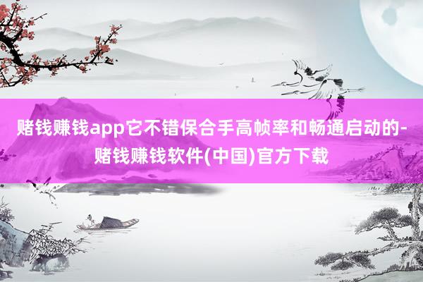 赌钱赚钱app它不错保合手高帧率和畅通启动的-赌钱赚钱软件(中国)官方下载